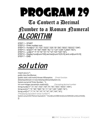 69 | I S C C o m p u t e r S c i e n c e P r o j e c t
PROGRAM 29
To Convert a Decimal
Number to a Roman Numeral
ALGORITHM
STEP 1 – START
STEP 2 – Enter number num
STEP 3 -- hund[]={"","C","CC","CCC","CD","D","DC","DCC","DCCC","CM"}
STEP 4 -- ten[]={"","X","XX","XXX","XL","L","LX","LXX","LXXX","XC"};
STEP 5 -- unit[]={"","I","II","III","IV","V","VI","VII","VIII","IX"};
STEP 6 – Display hund[num/100] and ten[(num/10)%10] and unit[num%10]
STEP 7 – END
solution
import java.io.*;
public class Dec2Roman
{public static void main() throws IOException //main function
{DataInputStream in=new DataInputStream(System.in);
System.out.print("Enter Number : ");
int num=Integer.parseInt(in.readLine()); //accepting decimal number
String hund[]={"","C","CC","CCC","CD","D","DC","DCC","DCCC","CM"};
String ten[]={"","X","XX","XXX","XL","L","LX","LXX","LXXX","XC"};
String unit[]={"","I","II","III","IV","V","VI","VII","VIII","IX"};
/*Displaying equivalent roman number*/
System.out.println("Roman Equivalent= "+hund[num/100]+ten[(num/10)%10]+unit[num%10]);
}}
 