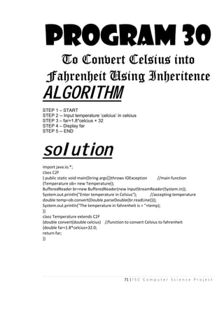71 | I S C C o m p u t e r S c i e n c e P r o j e c t
PROGRAM 30
To Convert Celsius into
Fahrenheit Using Inheritence
ALGORITHM
STEP 1 – START
STEP 2 -- Input temperature ‘celcius’ in celcius
STEP 3 – far=1.8*celcius + 32
STEP 4 – Display far
STEP 5 -- END
solution
import java.io.*;
class C2F
{ public static void main(String args[])throws IOException //main function
{Temperature ob= new Temperature();
BufferedReader br=new BufferedReader(new InputStreamReader(System.in));
System.out.println("Enter temperature in Celsius"); //accepting temperature
double temp=ob.convert(Double.parseDouble(br.readLine()));
System.out.println("The temperature in fahrenheit is = "+temp);
}}
class Temperature extends C2F
{double convert(double celcius) //function to convert Celsius to fahrenheit
{double far=1.8*celcius+32.0;
return far;
}}
 