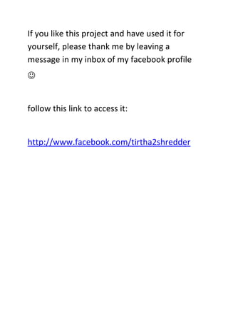 If you like this project and have used it for
yourself, please thank me by leaving a
message in my inbox of my facebook profile
☺
follow this link to access it:
http://www.facebook.com/tirtha2shredder
 