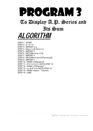 5 | I S C C o m p u t e r S c i e n c e P r o j e c t
PROGRAM 3
To Display A.P. Series and
Its Sum
ALGORITHM
STEP 1 - START
STEP 2 - a = d = 0
STEP 3 - IMPORT a, d
STEP 4 - this.a = a & this.d = d
STEP 5 - IMPORT n
STEP 6 - RETURN (a+(n-1)*d)
STEP 7 - IMPORT n
STEP 8 - RETURN (n*(a+nTHTerm(n))/2)
STEP 9 - IMPORT n
STEP 10 - PRINT ntSeriesnt"
STEP 11 - IF i=1;i<=n;i++ GOTO STEP 12
STEP 12 - PRINT nTHTerm(i)+" "
STEP 13 - i++ & IF i<=n GOTO STEP 12
STEP 14 - PRINT ntSum : "+Sum(n)
STEP 15 – END
 