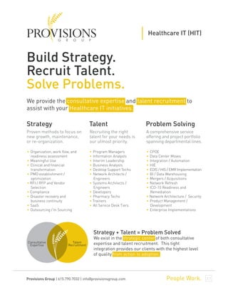Build Strategy.
Recruit Talent.
Solve Problems.
Healthcare IT (HIT)
We provide the consultative expertise and talent recruitment to
assist with your Healthcare IT initiatives.
Proven methods to focus on
new growth, maintenance,
or re-organization.
Recruiting the right
talent for your needs is
our utmost priority.
A comprehensive service
offering and project portfolio
spanning departmental lines.
Strategy + Talent = Problem Solved
We exist in the strategic center of both consultative
expertise and talent recruitment. This tight
integration provides our clients with the highest level
of quality from action to adoption.
Consultative
Expertise
Talent
Recruitment
• Organization, work flow, and
readiness assessment
• Meaningful Use
• Clinical and financial
transformation
• PMO establishment /
optimization
• RFI / RFP and Vendor
Selection
• Compliance
• Disaster recovery and
business continuity
• SaaS
• Outsourcing / In Sourcing
Strategy
• Program Managers
• Information Analysts
• Interim Leadership
• Business Analysts
• Desktop Support Techs
• Network Architects /
Engineers
• Systems Architects /
Engineers
• Developers
• Pharmacy Techs
• Trainers
• All Service Desk Tiers
Talent
• CPOE
• Data Center Moves
• Integration / Automation
• HIE
• EDIS / HIS / EMR Implementation
• BI / Data Warehousing
• Mergers / Acquisitions
• Network Refresh
• ICD-10 Readiness and
Remediation
• Network Architecture / Security
• Product Management /
Development
• Enterprise Implementations
Problem Solving
People Work.Provisions Group | 615.790.7032 | info@provisionsgroup.com
 
