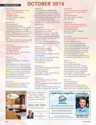 10	 October 2016
TUE, OCT 11
Author Talk/Book Signing with Suzanne
Palmieri:“The Witch House of
Persimmon Point”
@ R.J. Julia Booksellers
Time: 7pm. Cost: Free. To Register,
Visit: rjjulia.com
WED, OCT 12
Teen Coloring Club
@ Scranton Memorial Library
Want to relax from the stress of the day? Join
us monthly for an afternoon of coloring,
relaxing music, and friendly conversation. We
will have a different theme each month. Pages
and coloring utensils will be provided, but
feel free to bring your own! Registration not
required.
Time: 3:30pm. Contact Kirsty Smith at smithk@
scrantonlibrary.org for more information.
THU, OCT 13
Author Talk/Book Signing with Matthew
Reinhart,“LEGO Pop Up”
@ R.J. Julia Booksellers
Time: 5:30pm. Cost: Free. Ages: 7 and up. To
Register, Visit: rjjulia.com
SUN, OCT 16
Vista Tour de Shore
@ Westbrook Elks Lodge, 142 Seaside Ave,
Westbrook
“Bike Through Barriers” with us on 5, 25, 40
and 60 mile routes on scenic byways along
the Connecticut shoreline, offering riders the
opportunity to enjoy the beautiful fall foliage!
Whether you are a serious cycle enthusiast,
new to the sport or just looking to support a
great organization, please join us!
Registration opens at 7:30am. For info or to
register visit: www.vistatourdeshore.com
SUN, OCT 16
19th Run for The Cove – 5K Race, 2 Mile
Memorial Walk and Kids Fun Run
@ Guilford Fair Grounds, Lover’s Lane,
Guilford, CT
Due to construction at Hammonassett,
the event has been moved to the Guilford
Fairgrounds for one year only. Proceeds from
the event support free programs for grieving
children and teens statewide provided by The
Cove Center for Grieving Children.
Registration: 9am. For registration fees and
more info visit: www.covect.org/race or email:
info@covect.org
SUN, OCT 16
Sunday Songs: Kenn Morr Band
@ Scranton Memorial Library
The Kenn Morr Band plays original Folk/
Rock music with three-part vocal harmony
and traditional instruments including guitar,
bouzouki, mandolin, accordion, violin, bass,
and African djembe.
Time: 2:00pm. Registration preferred at www.
scrantonlibrary.org or by calling 203-245-7365.
SUN, OCT 16
Full Moon Labyrinth Walk
@ Mercy by the Sea Retreat and
Conference Center
Join us to learn about and walk the seventh-
circuit labyrinth
Time: 8-9 p.m. Cost: Free. For information,
please contact Sr. Ann McGovern,
amcgovern@mercyne.org or visit
mercybythesea.org
MON, OCT 17
Author Talk/Book Signing with Nick Bruel,
“Bad Kitty Scaredy-Cat”
@ R.J. Julia Booksellers
Time: 4:30pm. Cost: Free. Ages: kid and up.
To Register, Visit: rjjulia.com
MON, OCT 17
Author Talk/Book Signing with Raina
Telgemeier,“Ghost”
@ First Congregational Church of Madison, 26
Meeting House Lane
Time: 7pm. Cost: $15 per family, includes copy
of the book. To Register, Visit: rjjulia.com
TUE, OCT 18
Alex Prud’homme in Conversation with
Jacques Pepin for “The French Chef in
America”
@ R.J. Julia Booksellers
Time: 7pm. Cost: Free. To Register,
Visit: rjjulia.com
WED, OCT 19
Author Talk/Book Signing with Gayle
Forman,“Leave Me” & Caroline Leavitt,
“Cruel Beautiful World”
@ R.J. Julia Booksellers
Time: 7pm. Cost: Free. To Register,
Visit: rjjulia.com
THU, OCT 20
A Passeggiata (Stroll) Through Italy: Past,
Present, and Future
@ Scranton Memorial Library
Experience Italy by learning about the
country’s history, geography, language,
cuisine, politics, and economics. Enjoy a rich
visual presentation sprinkled with personal
anecdotes about working as a tour guide in
Italy, finding long-lost Italian relatives, and
learning to speak Italian as an adult.
Time: 7:00pm. Registration preferred at www.
scrantonlibrary.org or by calling 203-245-7365
FRI, OCT 21
Teen Fandom Club
@ Scranton Memorial Library
Each meeting we will screen our favorite
shows or movies, make nerdy art, and talk
about all things geek culture. This month’s
featured fandom is Anime. Registration is
recommended. All supplies provided.
Time: 3:30pm. Contact Kirsty Smith at smithk@
scrantonlibrary.org for more information.
FRI, OCT 21
Voices in the Bookstore
@ R.J. Julia Booksellers
Attention all fans of the written word:
Madison area writers read from their work:
poetry, fiction, essays – all kinds of writers are
EVENTS CALENDAR OCTOBER 2016
(203) 245-7000
NHANCE.COM/WOODS
No Mess No Dust
No oDor
Pete WooDs
oWNer
Don't Replace oR Reface
YouR olD oR WoRn
cabinets, nHance tHem
anD save tHousanDs!!
Call toDay for a free quote.
 