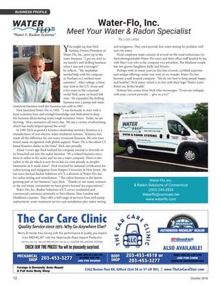 12	 October 2016
BUSINESS PROFILE
Water-Flo, Inc.
Meet Your Water & Radon Specialist
By Lisa Lelas
You might say that Nick
Sunday, Owner/President of
Water-Flo, Inc., grew up in the
water business. “I got my start in
my family’s well drilling business
when I was just a teenager,”
he reflects. “My stepfather
needed help with his company
in Durham so I worked most
summers”. After college, a three
year stint in the U.S. Army and
a few years in the corporate
world Nick came on board full
time. He expanded the drilling
business into a pump and water
treatment business until the business was sold in 1991.
Nick launched Water-Flo in 1992. “I was fortunate to start with a
loyal customer base and enough knowledge and dedication to keep
the business afloat during some tough economic times. Today, we are
thriving. New customers call every day. We use a variety of advertising
which has really helped spread the word.”
In 1995 Nick acquired a Kinetico dealership territory. Kinetico is a
manufacturer of non-electric water treatment systems. “Kinetico has
made all the difference for our water treatment business. We now have
brand name recognition with global support. Water-Flo is the oldest CT
based Kinetico dealer in the State,” Nick says proudly.
About 5 years ago Nick realized his company needed to diversify so
he branched out into the radon business. “It’s a related business since
there is radon in the water and we are a water company. There is also
radon in the air which is new for us but we were already in people’s
basements so it made sense”. Nick received his national certification for
radon testing and mitigation from Rutgers University in New Jersey. He
has since formed Radon Solutions of CT, a division of Water-Flo, Inc.
for radon testing and remediation. “The radon business is the fastest
growing part of our business,” says Nick. “Thanks to our many contacts
in the real estate community we have grown beyond my expectations”.
Water-Flo, Inc./Radon Solutions of CT serves residential and
commercial customers primarily in New Haven, New London and
Middlesex counties. They offer a full range of services from well pump
replacement, water treatment service and installation plus radon testing
and mitigation. They even provide free water testing for problem well
and city water.
Nick’s employee team consists of several on the road technicians (in
their distinguishable Water-Flo vans) and their office staff headed by his
wife Mary Lou who is the company vice president. The Madison couple
has two grown daughters Kelly and Kristin.
Perhaps with so many years in this line of work, certified expertise
and unique offerings under one roof, its no wonder Water-Flo has
become a well-trusted company. “We do our best to keep people happy
and healthy”, Nick states, which is in line with their logo “Better water.
Better air. Better health”.
Bottom line comes from Nick who encourages, “If you are unhappy
with your current provider… give us a try!”
Water-Flo, Inc.
& Radon Solutions of Connecticut
(203) 245-3335
Waterflo@comcast.net
www.waterflo.com
The Car Care Clinic
2362 Boston Post Rd, Gilford (Exit 56 or 57 off I95) | www.TheCarCareClinic.com
Quality Service since 1972. Why Go Anywhere Else?
Foreign & Domestic Auto Repair
& Full Auto Body Shop
Worry & hassle free driving with the performance & quality you expect
from MICHELIN®
with the Nationwide Road Hazard Protection.
Get the new car ride with MICHELIN®
tires & our HUNTER BALANCING SYSTEM.
CHECKOURTIREPRICES!Youwillbepleasantlysurprised. ALSO AVAILABLE!
HOURS: MON-FRI 8 AM-5 PM
ASK FOR CHRIS
CHRIS@THE CARCARECLINIC.COM
203-453-4519 or
203-453-3277
HOURS: MON-FRI 8 AM-5 PM
SATURDAY 9AM-1PM
ASK FOR GEORGE
203-453-3277MECHANICAL
SHOP
BODY
SHOP
AUTHORIZED MICHELIN®
DEALER
 