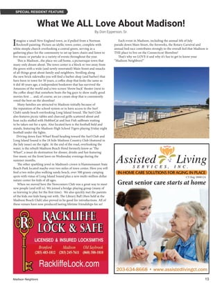 Madison Neighbors 	13
SPECIAL RESIDENT FEATURE
What We ALL Love About Madison!
By Don Epperson, Sr.
Imagine a small New England town, as if pulled from a Norman
Rockwell painting. Picture an idyllic town center, complete with
white steeple church overlooking a central green, serving as a
gathering place for the community to set up lawn chairs and listen to
live music or partake in a variety of events throughout the year. 
 This is Madison...the place we call home, a picturesque town that
many only dream about. The town center is a block or two away from
the green with a wide (and newly renovated) Main Street and smacks
of all things great about family and neighbors. Strolling along
the new brick sidewalks you will find a barber shop (and barber) that
have been in town for 50 years, a coffee shop that looks the same as
it did 40 years ago, a independent bookstore that has survived the
Amazons of the world and a two-screen ‘throw back’ theater (next to
the coffee shop) that somehow beats the big guys to show really good
movies first … and, of course, an ice cream shop that is consistently
voted the best on the shoreline! 
 Many families are attracted to Madison initially because of
the reputation of the school system or to have access to the Surf
Club’s sandy beach overlooking Long Island Sound. The Surf Club
also features picnic tables and charcoal grills scattered about and
boat racks stuffed with HobbieCat and Sun Fish sailboats waiting
to be taken out for a spin. Also located here is the football field and
stands, featuring the Madison High School Tigers playing Friday night
football under the lights.
Driving down East Wharf Road heading toward the Surf Club and
Long Island Sound is the 18 hole Madison Country Club (featured in
the July issue) on the right. At the end of the road, overlooking the
water, is the rebuilt Madison Beach Hotel formerly know as ‘The
Wharf’, a must do destination for dinner, drinks and fun featuring
free music on the front lawn on Wednesday evenings during the
summer months.
 The other sparkling jewel in Madison’s crown is Hammonasset State
Beach Park located maybe over two miles of town center. Here you will
find a two miles plus walking sandy beach, over 500 grassy camping
spots with vistas of Long Island Sound plus a new multi-million dollar
nature center for kids of all ages.
 When we moved here the Newcomers Club was a great way to meet
new people (and still is). We joined a bridge-playing group (many of
us learning to play for the first time).  We also quickly met the parents
of the kids our kids hung out with. The Library Ball (then held at the
Madison Beach Club) also proved to be good for introductions. All of
these venues have now produced lasting lifetime friendships for us! 
 Each event in Madison, including the annual 4th of July
parade down Main Street, the fireworks, the Rotary Carnival and
annual bed race contributes strongly to the overall feel that Madison is
THE place to live on the Connecticut Shoreline! 
 That’s why we LOVE it and why it’s fun to get to know your
“Madison Neighbors!”
Great senior care starts at home
203-634-8668 • www.assistedlivingct.com203-634-8668 • www.assistedlivingct.com
CT Reg. 0000124
 