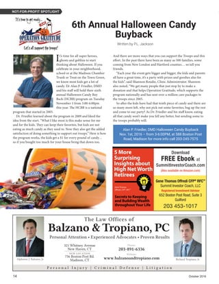 14	 October 2016
Written by P.L. Jackson
6th Annual Halloween Candy
Buyback
NOT-FOR-PROFIT SPOTLIGHT
Alan P. Friedler, DMD Halloween Candy Buyback
Nov. 1st, 2016 – from 3-6:00PM, at 588 Boston Post
Road, Madison for more info call 203-245-7575
321 Whitney Avenue
New Haven, CT
736 Boston Post Rd.
Madison, CT
Phone:
203-891-6336
Website:
www.balzanoandtropiano.com
NEW LOCATION
P e r s o n a l I n j u r y | C r i m i n a l D e f e n s e | L i t i g a t i o n
Alphonse J. Balzano, Jr. Richard Tropiano, Jr.
The Law Offices of
Balzano &Tropiano, PC
Personal Attention • Experienced Advocates • Proven Results
It’s time for all super heroes,
ghosts and goblins to start
thinking about Halloween. If you
celebrate in your neighborhood,
school or at the Madison Chamber
Trunk or Treat on the Town Green,
we know most kids get a lot of
candy. Dr Alan P. Friedler, DMD
and his staff will hold their sixth
annual Halloween Candy Buy
Back (HCBB) program on Tuesday
November 1 from 3:00-6:00pm
this year. The HCBB is a national
program that started in 2005.
Dr. Friedler learned about the program in 2009 and liked the
idea from the start. “What I like most is this make sense for me
and for the kids. They can keep their favorites, but kids are not
eating as much candy as they used to. Now they also get the added
satisfaction of doing something to support out troops.” Here is how
the program works, the kids get a $1 for every pound of candy…
so if you bought too much for your house bring that down too.
And there are more ways that you can support the Troops and this
effort. In the past there have been as many as 500 families, some
coming from New London and Hartford counties… so tell you
friends.
“Each year the event gets bigger and bigger, the kids and parents
all have a great time, it’s a party with prizes and goodies also for
the kids”, said Shannon Roudie, Clinic Administrator. Shannon
also noted, “We get many people that just stop by to make a
donation and that helps Operation Gratitude, which supports the
program nationally and has sent over a million care packages to
the troops since 2005.
So after the kids have had that tenth piece of candy and there are
so many more left, why not pick out some favorites, bag up the rest
and come to our party? As Dr. Friedler and his staff know, eating
all that candy won’t make you fell any better, but sending some to
the troops probably will.
1
5 More
Surprising
Insights about
High NetWorth
Retirees
Gene Thomas
Offredi, CFP®, RFC™
Secrets to Keeping
and BuildingWealth
throughoutYour Life
Download
FREE Ebook at
SummitInvestorCoach.com
(Also available on Amazon.com)
Gene Thomas Offredi CFP®
RFCTM
Summit Investor Coach, LLC
Registered Investment Advisor
652 Boston Post Road, Suite 3
Guilford
203 453-1017
 