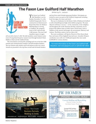 Madison Neighbors 	15
The Faxon Law Guilford
Half Marathon is set for
Sunday, November 13, at the
Guilford Fairgrounds. Due to
construction in Hammonasset
Beach State Park, the Madison
Half Marathon is moving
to Guilford. The inaugural
event in 2015 sold out with
1,500 entrants. This year’s half
marathon expects to again
sell out with a limit of 1,200. The half marathon course features scenic
views of Long Island Sound as runners travel through Sachem’s Head,
Mulberry Point and the Guilford Docks.
The event features several perks including tech tees to the first 1,000
entrants and commemorative medals to all half marathon finishers.
The race features mile markers and 8 aid stations on the race course.
Awards are presented to the top three overall male & female finishers
For more information on the Faxon Law Guilford Half
Marathon, visit www.jbsports.com or call 203-481-5933.
FAXON LAW HALF MARATHON
People Real Estate
Business Portraits
Weddings & Events
www.amyetra.com amy@amyetra.com 860.575.0831 Killingworth,CT
and top three male & female age group finishers. Participants are
invited to a post-race party at the Guilford, Fairgrounds including
food, beverages, live music and more!
The race is a fundraiser for the Rotary Clubs of Madison & Guilford
as well as benefitting local high school athletic programs. The main
objective of Rotary is service — in the community, in the workplace,
and throughout the world. Rotarians develop community service
projects that address many of today’s most critical issues, such as
children at risk, poverty and hunger, the environment, illiteracy, and
violence. The Rotary motto is Service Above Self.
The event coordinator is JB Sports, Director of New Haven Road
Race and many of New England’s top road races. Annually, JB Sports
coordinates races with over 35,000 participants that raise nearly
$2,000,000 for various charities.
The Faxon Law Guilford Half Marathon
Written by P.L. Jackson
 