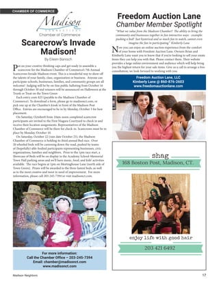 Madison Neighbors 	17
CHAMBER OF COMMERCE
For more information:
Call the Chamber Office – 203-245-7394
Email: chamber@madisonct.com
www.madisonct.com
Freedom Auction Lane, LLC
Kimberly Lane @ 860-876-2603
www.freedomauctionlane.com
Scarecrow’s Invade
Madison!
By Eileen Banisch
Freedom Auction Lane
Chamber Member Spotlight
“What we value from the Madison Chamber?  The ability to bring the
community and businesses together in fun interactive ways - example:
pushing a bed!  Just hysterical and so much fun to watch, cannot even
imagine the fun in participating.” Kimberly Lane
Put on your creative-thinking caps and get ready to assemble a
scarecrow for the Madison Chamber of Commerce’s 7th Annual
Scarecrows Invade Madison event. This is a wonderful way to show off
the talents of your family, class, organization or business.  Anyone can
participate-schools, businesses, families, and community groups are all
welcome!  Judging will be by on-line public balloting from October 16
through October 30 and winners will be announced on Halloween at the
Trunk or Treat on the Town Green
Each entry costs $25 (payable to the Madison Chamber of
Commerce). To download a form, please go to madisonct.com, or
pick one up at the Chamber’s kiosk in front of the Madison Post
Office.  Entries are encouraged to be in by Monday, October 3 for best
placement.
On Saturday, October8 from 10am-noon completed scarecrow
participants are invited to the First Niagara Courtyard to check in and
receive their location assignments. Representatives of the Madison
Chamber of Commerce will be there for check-in. Scarecrows must be in
place by Monday, October 10.
On Saturday, October 22 (rain date October 23), the Madison
Chamber of Commerce is holding its third annual Bed race.  Over
20 wheeled beds will be careening down the road, pushed by teams
of (hopefully) able-bodied participants representing businesses, civic
organizations, families and neighbors.  Prior to the 1pm race start, a
Showcase of Beds will be on display in the Academy School-Memorial
Town Hall parking areas and we’ll have music, food, and kids’ activities
available.  The race begins at 1pm on Meetinghouse Lane (north side of
Town Green).  Prizes will be awarded to the three fastest beds, as well
as to the most creative and most in need of improvement.  For more
information, please call 203-245-7394 or visit madisonct.com.
Now you can enjoy an online auction experience from the comfort
of your home with Freedom Auction Lane. Owners Brian and
Kimberly Lane want you to know that if you’re looking to sell your estate
items they can help you with that. Please contact them. Their website
provides a large online environment and audience which will help bring
you the highest return for your sale items. Give us a call to arrange a free
consultation; we look forward to working with you.
203 421 6492
enjoy life with good hair
shag
168 Boston Post, Madison, CT.
 