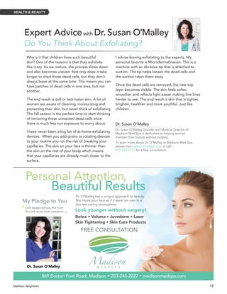 Madison Neighbors 	19
HEALTH & BEAUTY
Do You Think About Exfoliating?
Expert Advicewith Dr. Susan O’Malley
Why is it that children have such beautiful
skin? One of the reasons is that they exfoliate
like crazy. As we mature, the process slows down
and also becomes uneven. Not only does it take
longer to shed those dead cells, but they don’t
always leave at the same time. This means you can
have patches of dead cells in one area, but not
another.
The end result is dull or lack-luster skin. A lot of
women are aware of cleaning, moisturizing and
protecting their skin, but never think of exfoliating.
The fall season is the perfect time to start thinking
of removing those unwanted dead cells since
there is much less sun exposure to worry about.
I have never been a big fan of at-home exfoliating
devices. When you add grains or rotating devices
to your routine you run the risk of breaking your
capillaries. The skin on your face is thinner than
the skin on the rest of your body which means
that your capillaries are already much closer to the
surface.
I advise leaving exfoliating to the experts. My
personal favorite is Microdermabrasion. This is a
machine with an abrasive tip that is attached to
suction. The tip helps loosen the dead cells and
the suction takes them away.
Once the dead cells are removed, the new top
layer becomes visible. The skin feels softer,
smoother and reflects light easier making fine lines
harder to see. The end result is skin that is tighter,
brighter, healthier and more youthful. Just like
children.
869 Boston Post Road, Madison • 203-245-2227 • madisonmedspa.com
Botox • Voluma • Juvederm • Laser
Skin Tightening • Skin Care Products
My Pledge to You
I will always tell you the truth.
You will never look overdone.
Dr. O’Malley has a unique approach to beauty.
She treats your face as if it were her own in a
discreet caring atmosphere.
Look younger without surgery!
FREE CONSULTATION
Dr. Susan O’Malley
”
“
Personal Attention,
Beautiful Results
Dr. Susan O’Malley
Dr. Susan O’Malley, founder and Medical Director of
Madison Med Spa is dedicated to helping women
maintain their beauty without surgery.
To learn more about Dr. O’Malley or Madison Med Spa,
please visit madisonmedspa.com or call
203-245-2227 for a free consultation.
 