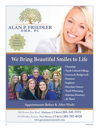 2	 October 2016
588 Boston Post Road. Madison, CT 06443 203-245-7575
www.greatamericansmile.com
419 Whalley Avenue. New Haven, CT 06511 203-787-0520
We Bring Beautiful Smiles to Life
Appointments Before & After Work!
Most
Insurance
Welcome &
Maximized!
- Cleanings
- Tooth Colored Fillings
- Crowns & Bridgework
- Dentures
- Implants
- Porcelain Veneers
- Teeth Whitening
- Sedation Dentistry
...& More!
 