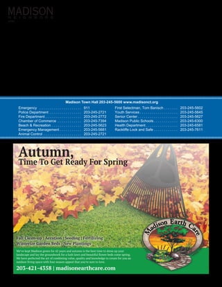 0191
Madison Town Hall 203-245-5600 www.madisonct.org
Emergency  . . . . . . . . . . . . . . . . . . . . .  	911
Police Department . . . . . . . . . . . . . . . .  	203-245-2721
Fire Department . . . . . . . . . . . . . . . . . . 	203-245-2772
Chamber of Commerce . . . . . . . . . . . .  	203-245-7394
Beach & Recreation . . . . . . . . . . . . . . . 	203-245-5623
Emergency Management  . . . . . . . . . .  	203-245-5681
Animal Control . . . . . . . . . . . . . . . . . . .  	203-245-2721
First Selectman, Tom Banisch  . . . . . .  	203-245-5602
Youth Services  . . . . . . . . . . . . . . . . . .  	203-245-5645
Senior Center  . . . . . . . . . . . . . . . . . . .  	203-245-5627
Madison Public Schools  . . . . . . . . . . .  	203-245-6300
Health Department  . . . . . . . . . . . . . . .  	203-245-6581
Rackliffe Lock and Safe . . . . . . . . . . . .  	203-245-7611
Fall Clean-up | Aeration | Seeding | Fertilizing
Winterize Garden Beds | New Plantings
Autumn,
Time To Get Ready For Spring
203-421-4358 | madisonearthcare.com
We’ve kept Madison green for 42 years and autumn is the best time to dress up your
landscape and lay the groundwork for a lush lawn and beautiful flower beds come spring.
We have perfected the art of combining value, quality and knowledge to create for you an
outdoor living space with four season appeal that you’re sure to love.
 