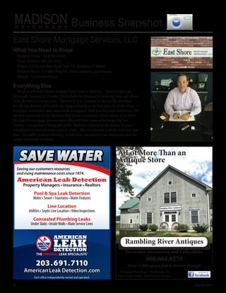 4	 October 2016
Business Snapshot
Everything Else
We are a privately owned company based here in Madison.   Even though I am
personally licensed in 20 states I have made the decision to invest my time and efforts
to be the best in Connecticut!   I have built this company to service the shoreline
by offering the best deliverable mortgage solutions at the best price for both owner
occupied, investment and commercial mortgages.  Both purchase and refinances.  We
are well connected in the Madison Real Estate community which allows us to move
through the mortgage process more efficiently than some of the larger big box
lenders.  I am proud of being part of the Madison community for almost 35 years
and plan to be here for many years to come.   My consultation is always welcome and
free.  The coffee is always brewing.  A half hour consultation can sometimes save our
clients thousands of dollars.  
What You Need to Know
Business Owner:  Scott Beckwith
Phone Number: 203-245-0733
Where:  670 Boston Post Road, Unit 1D, Madison CT 06443
Business Hours:  9-5 Mon thru Fri.  Other hours by appointment 
Website:  ScottBeckwith.net
East Shore Mortgage Services, LLC 
Saving our customers resources
and rising maintenance costs since 1974.
American Leak Detection
Property Managers • Insurance • Realtors
Pool & Spa Leak Detection
Water • Sewer • Fountains •Water Features
Line Location
Utilities • Septic Line Location •Video Inspections
Concealed Plumbing Leaks
Under Slabs • InsideWalls • Main Service Lines
203.691.7110
AmericanLeak Detection.com
Each office independently owned and operated.
SAVE WATERSAVE WATERSAVE WATER
172 Boston Post Road - Westbrook, Ct:
Open Daily 10:00 - 5:00 Closed Tuesday
860.664.9270
A Lot More Than an
Antique Store
Decorator Accessories and Collectibles
Over 7,400 square feet to browse through
Rambling River Antiques
 