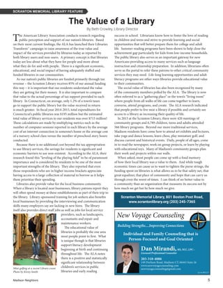 Madison Neighbors 	5
SCRANTON MEMORIAL LIBRARY FEATURE
By Beth Crowley, Library Director
Scranton Memorial Library, 801 Boston Post Road,
www.scrantonlibrary.org (203) 245-7365
The Value of a Library
The American Library Association conducts research regarding
public perception and support of our nation’s libraries. Based
on their most current findings, the ALA has launched their Libraries
Transform™ campaign to raise awareness of the true value and
impact of the services provided by libraries today as reported by
both library users and non-users. A primary concept is that libraries
today are less about what they have for people and more about
what they do for and with people. There is a significant economic,
educational, and social impact of having adequately staffed and
funded libraries in our communities.
As our nation’s public libraries are funded primarily through tax
revenue – the Scranton Library receives 85% of our annual funding
this way – it is important that our residents understand the value
they are getting for their money. It is also important to compare
that value to the actual percentage of tax support provided to each
library. In Connecticut, on average, only 1.2% of a town’s taxes
go to support the public library but the value received in return
is much greater. In fiscal year 2014-2015, total expenditures for
Connecticut’s public libraries was $195 million but the estimated
total value of library services to our residents was over $715 million!
These calculations are made by multiplying metrics such as the
number of computer sessions reported in each library by the average
cost of an internet connection in someone’s home or the average cost
of a nursery school class versus the number of preschool story hours
conducted.
Because there is no additional cost beyond the tax appropriation
to use library services, the savings for residents is significant and
economic barriers to use non-existent. According to the ALA, their
research found this “leveling of the playing field” to be of paramount
importance and is considered by residents to be one of the most
important strengths of the library. They also reported that even
those respondents who are in higher income brackets appreciate
having access to a large collection of material to borrow as it helps
them prioritize their spending.
Libraries also provide value for the local business community.
When a library is located near businesses, library patrons report they
will often spend money at these establishments as part of their trip to
the library. Library-sponsored training for job seekers also benefits
local businesses by providing the interviewing and communication
skills many employers say are lacking in new hires. The library
itself also provides direct staff jobs as well as jobs for local service
providers, such as landscapers,
accountants and repair and
maintenance workers.
The educational value of
libraries is probably the one area
most people point to first. What
is unique though is that libraries
support literacy development
beginning at birth and continuing
throughout life. The ALA notes
there is a positive and statistically
significant relationship between
children’s services in public
libraries and early reading
success in school. Librarians know how to foster the love of reading
in children and teens and strive to provide learning and social
opportunities that will better prepare them for college and adult
life. Summer reading programs have been shown to help close the
achievement gap particularly for kids from low-income households.
The public library also serves as an important gateway for new
Americans providing access to many services such as language
instruction and citizenship preparation. In addition, librarians often
serve as the portal to refer these patrons to other critical community
services they may need. Life-long learning opportunities and adult
literacy programs are other ways libraries provide educational value
to their communities.
The social value of libraries has also been recognized by many
of the community members polled by the ALA. The library is now
often referred to as a “gathering place” or the town’s “living room”
where people from all walks of life can come together to learn,
converse, attend programs, and create. The ALA research indicated
that people prefer to live near a library if possible and certainly see
access to a library as increasing their quality of life.
In 2015 at the Scranton Library, there were 420 meetings of
community groups and 6,789 children, teens and adults attended
566 library programs. Beyond our more traditional services,
Madison residents have come here to attend art exhibits and lectures,
take yoga and dance lessons, learn chess, play miniature golf, and
discuss current and historical events. Daily, people of all ages, come
in to read the newspaper, work on group projects, or learn by playing
with educational toys. Many of Madison’s community groups plan
their work and projects within our walls.
When asked, most people can come up with a fond memory
of how their local library was a value to them. And while tough
economic times can cause us to want to tighten the purse strings, the
funding spent on libraries is what allows us to be that safety net, that
great equalizer, that place of community and hope that can carry us
through even the worst of times. I can think of no better value to
a community than an organization that measures its success not by
how much we get but by how much we give.
Dan Mirandi,MS, NCC, LPC--
Licensed Professional Counselor
203-318-4086
149 Durham Road, Madison CT, 06443 Suite 26
www.newvoyagecounseling.com
newvoyagecounseling@gmail.com
Lic #: 002117
Building Strengths....Improving Connections
Individual and Family Counseling that is
Person-Focused and Goal Oriented
New Voyage Counseling
Mini-golfing at a recent Library event.
Photo by Kirsty Smith
 