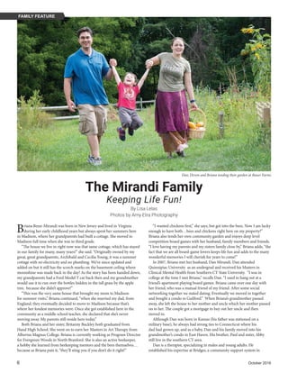 6	 October 2016
By Lisa Lelas
Dan, Devon and Briana tending their garden at Bauer Farms
Photos by Amy Etra Photography
The Mirandi Family
Keeping Life Fun!
Briana Benn-Mirandi was born in New Jersey and lived in Virginia
during her early childhood years but always spent her summers here
in Madison, where her grandparents had built a cottage. She moved to
Madison full time when she was in third grade.
“The house we live in right now was that same cottage, which has stayed
in our family for many, many years!” she said. “Originally owned by my
great, great grandparents, Archibald and Cecilia Young, it was a summer
cottage with no electricity and no plumbing. We’ve since updated and
added on but it still has the scorch marks on the basement ceiling where
moonshine was made back in the day! As the story has been handed down,
my grandparents had a Ford Model T car back then and my grandmother
would use it to run over the bottles hidden in the tall grass by the apple
tree, because she didn’t approve!”
“This was the very same house that brought my mom to Madison
for summer visits,” Briana continued, “when she married my dad, from
England, they eventually decided to move to Madison because that’s
where her fondest memories were. Once she got established here in the
community as a middle school teacher, she declared that she’s never
moving away. My parents still reside here today.”
Both Briana and her sister, Britanny Buckley both graduated from
Hand High School. She went on to earn her Masters in Art Therapy from
Albertus Magnus College. Briana is currently working as Program Director
for Evergreen Woods in North Branford. She is also an active beekeeper,
a hobby she learned from beekeeping mentors and the bees themselves…
because as Briana puts it, “they’ll sting you if you don’t do it right!”
“I wanted chickens first,” she says, but got into the bees. Now I am lucky
enough to have both…bees and chickens right here on my property!”
Briana also tends her own community garden and enjoys deep level
competition board games with her husband, family members and friends.
“I love having my parents and my sisters family close by,” Briana adds, “the
fact that we are all board-game lovers keeps life fun and adds to the many
wonderful memories I will cherish for years to come!”
In 2007, Briana met her husband, Dan Mirandi. Dan attended
Quinnipiac University as an undergrad and received his Masters in
Clinical Mental Health from Southern CT State University. “I was in
college at the time I met Briana,” recalls Dan. “I used to hang out at a
friend’s apartment playing board games. Briana came over one day with
her friend, who was a mutual friend of my friend. After some social
networking together we stated dating. Eventually we moved in together
and bought a condo in Guilford.” When Briana’s grandmother passed
away, she left the house to her mother and uncle which her mother passed
on to her. The couple got a mortgage to buy out her uncle and then
moved in.
Although Dan was born in Kansas (his father was stationed on a
military base), he always had strong ties to Connecticut where his
dad had grown up, and as a baby, Dan and his family moved into his
grandmother’s condo in East Haven. His brother, Paul and sister, Abby
still live in the southern CT area.
Dan is a therapist, specializing in males and young adults. He
established his expertise at Bridges, a community support system in
FAMILY FEATURE
 