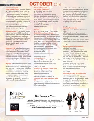 EVENTS CALENDAR
ANNOUNCEMENTS
Stroke Support Group – Middlesex Hospital
has a new Stroke Support Group which will
be held on the 4th Saturday of each month
at the Middlesex Hospital Cancer Center,
534 Saybrook Road, Middletown from 10:00
am – noon.  The meetings are intended for
stroke survivors and their caretakers.  Light
refreshments will be served, to register or for
more information, call 860-358-6440 or email
StrokeSupport@midhosp.org 
Visit middlesexhospital.org/events-and-
calendar for more support groups.
Mentoring Matters – This program matches
students from Brown Middle School with
highly-motivated, well qualified high school
students to provide guidance and positive
role modeling. The program meets at Brown
on Mondays from 3:00-4:15. For further
information, contact Kristin Sandler at
Madison Youth & Family Services
(203) 245-5645.
Heroes M.A.D.E. in Madison is celebrating
everyday people doing extraordinary things
in our community! Nominate a local hero
you know by emailing bardenc@madisonct.
org. Let us know who it is and what they do to
make our community a happy, healthy place to
live. Heroes are M.A.D.E. in Madison! Learn
more at madeinmadison.org.
Safe Rides is a confidential, community-wide,
student-to-student transportation service,
which operates on Friday and Saturday nights
from 10:00 p.m. – 1:30 a.m. Adult volunteers
are NEEDED. For more information or to
volunteer please contact Derek Cornwell,
Program Coordinator at Madison Youth
& Family Services, 245-5656 or Email at
cornwelld@madisonct.org
The number for Safe Rides is 203-245-8347.
Follow us on Twitter @madsaferides
EVERY WEDNESDAY
The Promise Pasta Dinner
@ The Eclectic Café, 696 Boston
Post Rd, Madison
The Eclectic Café is supporting Douglas
MacLeod of Madison to run the 2016 TCS
New York City Marathon as part of The Sandy
Hook Promise Team. Reserve seats (or order
to go) every Wednesday through November.
Cost: $25 per person. To reserve seats or for
more info: 203-245-1001 or
www.eclecticcafect.com
EVENTS
SEPT 30 (7:30 AM) & OCT 14 (10:30 AM)
Business Foundations workshops
@ Clinton Country Club, 128 Old Post Road
Business Accelerator Coaching Group for local
business owners with business coaches Tom
Gezo (Tgezo Business Consulting) and Sharon
Lewis (AdviCoach). 6 hour workshop includes
breakfast & focuses on building a strong
business foundation as well as addressing
specific challenges & opportunities.
Registration required via Eventbrite: http://
tinyurl.com/0916gezolewis
Workshop fee: $199
More Info: sklewis@advicoach.com
Now through NOV 27
Chasing Rainbows
@ Goodspeed Opera House, East Haddam CT
For Tickets and Show Times visit:
www.goodspeed.org or call 860-873-8668
OCT 26 – NOV 13
Tenderly: The Rosemary Clooney Story
@ Ivoryton Playhouse, Ivoryton
For Tickets and Show Times visit:
www.ivorytonplayhouse.org
SATURDAYS THROUGH NOV 12
Over Here, Over There: Madison in World
War I
@ Lee’s Academy – 14 Meetinghouse Lane on
the Madison green and Memorial Town Hall –
8 Meetinghouse Lane
A collaborative exhibition of the Madison
Historical Society and the Charlotte L. Evarts
Memorial Archives. The exhibit tells the story
of the town and its people during the Great
War. Its focus is on the individual stories of
Madison People, both military and civilian,
who served overseas or remained at home.
Time: 11am-4pm. Cost: Free, donations
are welcome. For Info Visit: www.
madisoncthistorical.org
SAT, OCT 1
Centering Prayer Session
@ Mercy by the Sea Retreat and Conference
Center
A 20-minute Centering Prayer session is
coupled with another contemplative practice.
No previous experience with Centering Prayer
required.
Time: 9:30-11am. Cost: Free. For Info: contact
Claire Rusowicz, crusowicz@mercybythesea.org
SAT, OCT 1
Suicide Prevention Awareness Event
@ Madison Town Green
Consider becoming a lifesaver in your
community. Come listen to survivors share
their stories of hope. Learn about suicide
warning signs and ways to help someone you
love. Visit with our therapy dogs. Come share
your thoughts on our Community Chalk
Board and find out about local, national, and
online resources.
Time: 10am-12pm. Cost: Free. For Info
Contact: Madison Youth and Family Services
at 203-245-5645, aherna@madisonct.org or
visit: www.madisonct.org/myfs
TUE, OCT 4
Miss Peregrine’s Party for Peculiar Teens
@Scranton Memorial Library
Join us to celebrate the release of the Miss
Peregrine’s Home for Peculiar Children movie!
Be sure to show up dressed to the nines to
create photo transfer journals, participate in
parlor games, and enjoy some peculiar snacks.
All guests will be entered to win a signed
OCTOBER 2016
8	 October 2016
Our Promise to You…
The Rollins Group is here to protect your best interests and to
build a trusted long term relationship that goes beyond the buy/sell
experience.
Lisa P. Rollins, Realtor, ABR, e-Pro, CRS, AHWD, green, GRI
(203) 671-029 Lisa@RollinsGroupCT.com
Lisa Dawn Tracy
 