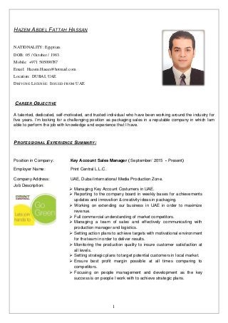 1
HAZEM ABDEL FATTAH HASSAN
NATIONALITY: Egyptian.
DOB: 05 / October / 1983.
Mobile: +971 505090787
Email: Hazem.Hasan@hotmail.com
Location: DUBAI, UAE
DRIVING LICENSE: ISSUED FROM UAE
CAREER OBJECTIVE
A talented, dedicated, self-motivated, and trusted individual who have been working around the industry for
five years. I’m looking for a challenging position as packaging sales in a reputable company in which Iam
able to perform the job with knowledge and experience that I have.
PROFESSIONAL EXPERIENCE SUMMARY:
Position in Company: Key Account Sales Manager ( September/ 2015 - Present)
Employer Name: Print Central L.L.C.
Company Address:
Job Description:
UAE, Dubai International Media Production Zone.
 Managing Key Account Costumers in UAE.
 Reporting to the company board in weekly bases for achievements
updates and innovation & creativity ideas in packaging.
 Working on extending our business in UAE in order to maximize
revenue.
 Full commercial understanding of market competitors.
 Managing a team of sales and effectively communicating with
production manager and logistics.
 Setting action plans to achieve targets with motivational environment
for the team in order to deliver results.
 Monitoring the production quality to insure customer satisfaction at
all levels.
 Setting strategic plans to target potential customers in local market.
 Ensure best profit margin possible at all times comparing to
competitors.
 Focusing on people management and development as the key
success is on people I work with to achieve strategic plans.
 