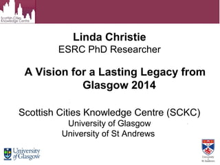 Linda Christie
ESRC PhD Researcher
Scottish Cities Knowledge Centre (SCKC)
University of Glasgow
University of St Andrews
A Vision for a Lasting Legacy from
Glasgow 2014
 