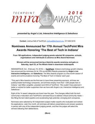 presented by Angie’s List, Interactive Intelligence & Salesforce
Contact: Joshua Hall of TechPoint, joshua@techpoint.org, 317-464-5416
Nominees Announced for 17th Annual TechPoint Mira
Awards Honoring ‘The Best of Tech in Indiana’
From 168 applications, independent judging panels selected 98 companies, schools,
organizations and individuals to advance as Mira Award Nominees
Winners will be announced during a black-tie awards ceremony and gala on
Saturday, April 23, at The Westin Hotel in downtown Indianapolis
INDIANAPOLIS, Ind. (February 18, 2016) — TechPoint, Indiana’s technology growth initiative,
has announced the nominees for its 17th annual Mira Awards presented by Angie’s List,
Interactive Intelligence, and Salesforce. The Mira Awards program is a five-month season of
events and communications honoring ‘The Best of Tech in Indiana’ each year.
“This year’s Mira Awards are the first ever to have three presenting sponsors, all three are
publicly-traded technology companies, and all three employ more than 1,000 people here in
Indiana,” said Mike Langellier, president and CEO of TechPoint. “We couldn’t have planned it
better or wished for better supporters than we have with Angie’s List, Interactive Intelligence and
Salesforce.”
Eight of the 14 award categories are brand new this year. The changes reflect both the tech
community’s maturation and TechPoint’s narrowed focus to address critical community needs --
like filling the tech talent pipeline and accelerating high-potential, emerging tech companies.
Nominees were selected by 40 independent subject matter experts who evaluated and ranked
the applications. Later this month, all nominees will deliver presentations and answer questions
in-person with one of the independent judging panels, and then the judges will select the
winners following their deliberations.
(More)
 