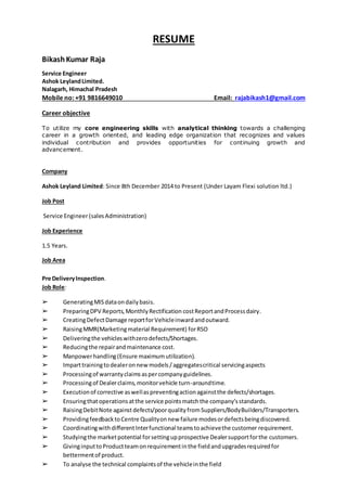 RESUME
BikashKumar Raja
Service Engineer
Ashok LeylandLimited.
Nalagarh, Himachal Pradesh
Mobile no: +91 9816649010 Email: rajabikash1@gmail.com
Career objective
To utilize my core engineering skills with analytical thinking towards a challenging
career in a growth oriented, and leading edge organization that recognizes and values
individual contribution and provides opportunities for continuing growth and
advancement.
Company
Ashok Leyland Limited: Since 8th December 2014 to Present (Under Layam Flexi solution ltd.)
Job Post
Service Engineer(salesAdministration)
Job Experience
1.5 Years.
Job Area
Pre DeliveryInspection.
Job Role:
➢ GeneratingMISdataondailybasis.
➢ PreparingDPV Reports,MonthlyRectification costReportandProcessdairy.
➢ CreatingDefectDamage reportforVehicleinwardandoutward.
➢ RaisingMMR(Marketingmaterial Requirement) forRSO
➢ Deliveringthe vehicleswithzerodefects/Shortages.
➢ Reducingthe repairandmaintenance cost.
➢ Manpowerhandling(Ensure maximumutilization).
➢ Imparttrainingtodealeronnew models/aggregatescritical servicingaspects
➢ Processingof warrantyclaimsaspercompanyguidelines.
➢ Processingof Dealerclaims,monitorvehicle turn-aroundtime.
➢ Executionof corrective aswellaspreventingactionagainstthe defects/shortages.
➢ Ensuringthatoperationsatthe service pointsmatchthe company’sstandards.
➢ RaisingDebitNote againstdefects/poorqualityfromSuppliers/BodyBuilders/Transporters.
➢ ProvidingfeedbacktoCentre Qualityonnew failure modesordefectsbeingdiscovered.
➢ CoordinatingwithdifferentInterfunctional teamstoachievethe customer requirement.
➢ Studyingthe marketpotential forsettingupprospective Dealersupportforthe customers.
➢ GivinginputtoProductteamonrequirementinthe fieldandupgradesrequiredfor
bettermentof product.
➢ To analyse the technical complaintsof the vehicleinthe field
 