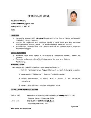 Page 1 of 4
Hand Phone (971 55-9021494)
CURRICULUM VITAE
Abubacker Thariq
E-mail: ahthariq@gmail.com
Mobile:+ 971 55 9021494
Dubai
Objective:
 Managerial graduate with 14 years of experience in the field of Trading and shipping
(Logistics), Project Execution.
 Looking for challenging and rewarding career in these fields and with marketing
management techniques, where I can apply my design, skills and thoughts.
 Possess good communication skills, positive attitude and perseverance to undertake
any challenging jobs.
Career Summary :
 Achieved target every month in the trading of commodities Clinker, Cement and
Gypsum.
 Focussing on Cement mills & Steel Industries for the long term Business
Relationship.
Business Travel:
I have extensively travelled to various countries as business trip.
 Nairobi, Mombasa (Kenya)-Regular Client visit and port discharging operation.
 Antananarivo (Madagascar) - Business Feasibilities study.
 Maputo (Mozambique) & Jeddah (KSA) – Monitor of bag discharging
operations.
 Oman, Qatar, Bahrain – Business feasibilities study.
EDUCATIONAL QUALIFICATIONS
2002 – 2005 MASTER OF BUSINESS ADMINISTRATION (MBA) in MARKETING
Madurai Kamaraj University, India
1998 – 2001 BACHELOR OF COMMERCE (B.Com)
University of Madras, India
 