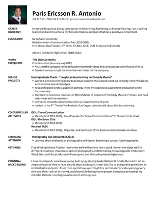 Paris Ericsson R. Antonio
+63 917-531-7966 | 02 415-80-75 | parisericssonantonio@gmail.com
CAREER
OBJECTIVE
Interestedtopursue along-termcareerinAdvertising,Marketing,or EventsPlanning.Iam a willing
learnerandwishto achieve my full potential inacompanythathas a positive environment.
EDUCATION De La Salle University
BachelorArtsin CommunicationArts(2012-2015)
FirstHonor Dean’sLister,3rd
Term, SY 2012-2013; 75TF Financial AidScholar
AteneoDe ManilaHighSchool (2008-2012)
WORK
EXPERIENCE
This Side Up Manila
CreativeIntern (January-July 2015)
 Assistedthe companyinshootingadvertisementvideosandvariousprojectsforfuture clients.
 Createdvariousscriptsforadvertisementideasforthe company.
MAJOR
PROJECTS
Undergraduate Thesis - “Laughs: A documentary on ComedyManila”
 Workedwithtwootherpeople toproduce documentaryaboutstand-upcomedyinthe Philippines
withminimal accesstobudget.
 Researchedandwrote a paperon comedyinthe Philippinestosupplementproductionof the
documentary.
 TraveledtonumerouslocationsinMetroManilato document“ComedyManila’s”shows,andhold
interviewswithitsmembers.
 Deliveredcomplete documentaryafterjusttwomonthsof work.
 Invitedtothe 5th
ThesisFilmFestival of anOrganizationtotalkaboutthe documentary.
CO-CURRICULAR
ACITIVITES
DLSU Team Communication
 Member(SY 2013-2015), GuestSpeakerforTeam Communications’5th
ThesisFilmFestival
DLSU Outdoors Club
 Member(SY 2014-2015)
Rotaract DLSU
 Member(SY 2012-2014), Organizerandfacilitatorof the bookand school materialsdrive
SEMINARS
ATTENDED
Photography Talk (November2014)
 Learned aboutthe basicsof photographyand tipson becomingasuccessful photographer.
KEY SKILLS FluentinEnglishandFilipino.Iworkverywell withothers.Iam a quicklearnerandadapt well to
differentsituations.Ihave basicskillsinphotographyandfilmmaking.Knowledgeable inMicrosoft
Word, MicrosoftExcel,MicrosoftPowerpoint,andPhotoshopAdobe Lightroom.
PERSONAL
BACKGROUND
I have lovedsportssince Iwas young,butI enjoyplayingbasketballandUltimate the most.Isetan
ample amountof time to readarticlesaboutbasketball,sinceIalsolike toanalyze the game froman
intellectual standpoint.Aside fromsportsIlove watchingfilms,anddoa bitof videogamingevery
nowand then.I am an extrovert,andalwayslike beingaroundpeople.Iamproud to saythat my
cheerful attitude iscontagiouswheneverIamin a group.
 