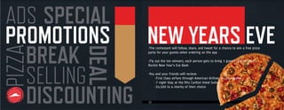 14
PROMOTIONS
ADS
DISCOUNTING
SELLING
SPECIAL
DEAL
BREAK
PIZZAPIZZA
-The contestant will follow, share, and tweet for a chance to win a free pizza
party for your guests when ordering on the app
-Fly out the ten winners, each person gets to bring 3 guests to Dick Clark’s
Rockin New Year’s Eve Bash
-You and your friends will recieve:
-First Class airfare through American Airlines to Los Angeles
-7 night Stay at the Ritz Carlton Hotel Suite
-$4,500 to a charity of their choice
NEW YEARS EVE
 