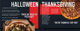 15 1615 16
-Tweet @PizzaHut
with the hashtag
#ThankfulForNOW
with what you are
thankful for and
Pizza Hut will direct
message 60,000
random twitter users
with a coupon code
for a buy-one-get-
one free when you
order a large
specialty pizza on
the mobile app.
“WE’RE THANKFUL FOR YOU!”“WE’RE THANKFUL FOR YOU!”
THANKSGIVING#ThankfulForNOW
#ThankfulForNOW
#ThankfulForNOW
#ThankfulForNOW
-3rd biggest day of the year for pizza
-Go into your local participating Pizza Hut,
say “Trick or Treat” and receive your coupon
-Enter the code on the Pizza Hut mobile app,
valid November 1, through December 31.
-Every code is a winner, 330,000 codes
LIMIT ONE CODE PER FAMILY
HALLOWEEN
TRICK OR TREAT AT
PIZZA HUT!
 