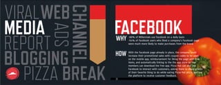18
MEDIA
REPORTADS
VIRALWEB
CHANNELBLOGGING
PIZZA BREAK
With the Facebook page already in place, the company could
increase their promotional sales with coupon codes to be used
on the mobile app, reimbursement for liking the page with free
items, and automatically linking to the the app store so that
members can download the free app. Pizza Hut can also use
Facebook to interact with customers, asking them to share photos
of their favorite thing to do while eating Pizza Hut pizza, and use
the platform to receive customer feedback.
-88% of Millennials use Facebook on a daily basis
-54% of Facebook users who liked a company’s Facebook page
were much more likely to make purchases from the brand
WHY
HOW
FACEBOOK
 