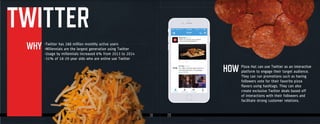 19 2020
Pizza Hut can use Twitter as an interactive
platform to engage their target audience.
They can run promotions such as having
followers vote for their favorite pizza
flavors using hashtags. They can also
create exclusive Twitter deals based off
of interactions with their followers and
facilitate strong customer relations.
TWITTER
WHY
HOW
-Twitter has 288 million monthly active users
-Millennials are the largest generation using Twitter
-Usage by millennials increased 6% from 2013 to 2014
-31% of 18-29 year olds who are online use Twitter
Pizza Hut can use Twitter as an interactive
-Twitter has 288 million monthly active users
-Millennials are the largest generation using Twitter
-Usage by millennials increased 6% from 2013 to 2014
-31% of 18-29 year olds who are online use Twitter
 