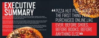 3
PIZZA HUT PIZZA WAS
THE FIRST THING EVER
PURCHASED ONLINE.LIKE
EVER. BEFORE SHOES,
BEFORE BOOKS, BEFORE
ANYTHING ELSE
“
EXECUTIVE
SUMMARYThe growth of mobile ordering, has caused the pizza market to become increasingly competitive, with customers
having options at their fingertips. Today digital orders represent a two billion dollar a year opportunity for Pizza Hut,
and our campaign takes aim at grabbing this opportunity.
The key to gaining, and retaining customers that order digitally is finding where these customers get their information
and how we can position Pizza Hut as the best digital ordering experience. By providing a flawless experience that
resonates with customers Pizza Hut can again become the leader in the digital ordering platform.
Our implementation plan will be focused primarily around growing our brand with millennials. We have prepared an
extensive plan that targets where millennials interact and get their information. We use social media as a large part
of our campaign, because we are targeting social media savvy millennials and focusing on growing digitally.
We have created an integrated marketing campaign that resonates with the spontaneous, the go-getters, those who
live for NOW, and connects them with the “Flavor of Now.”
 