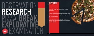 4
RESEARCH
OBSERVATION
EXAMINATION
PIZZA
EXPLORATIVE
BREAK
HISTORYHISTORY
-In 1958, Frank and Dan Carney created
Pizza Hut
-$600 dollars was originally borrowed from
their mother to start up the first pizza hut
in Wichita Kansas.
-Over the next fifteen years, Pizza Hut
quickly becomes the biggest pizza company
on the planet.
 