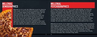 9 10
The average millennial spends 5.4 hours on social media everyday, and checks their
phone 43 times everyday. The top 3 applications used by millennials are Facebook,
Snapchat and Instagram. Most millennials' social media use falls into one of two
categories: "Exuberants," active users who take pictures of and blog about everything
and are constantly projecting themselves and their experiences out into the world, and
"collectors," the 80-plus percent of social media users who passively take in the
vicarious experiences of others. While collectors are the most receptive to marketing
messages, their lack of engagement means they're less likely to spread your brand
message. The most ideal times to reach millennials via social media are from 4-6 pm.
Millennials top interests can be categorized as social networking, traveling, photography,
food/cooking, music/concerts, tattoos, dancing, reading, football/soccer, swimming and
biking. Millennials want to take in everything the world has to offer. They strongly value
ethnic diversity, especially in the foods that they eat. Millennials also value convenience,
luxury and sustainability. Millennials desire creativity and innovation. 10 Things
Millennials want: Chill places, Pouches, Mason Jars, Kale, Customizable Food, Sriracha,
“Artisanal”, Small plates, Mea, Fermented Things, Selfies.
Millennials are 18-34 year olds. Millennials account for almost 80
million people (24.5% of the American population). Millennials
make up a market segment bound together by similar ages and
shared experiences. The most radical difference between
millennials and other generations are found not in values that
they hold, but in the rise of cultural diversity and the ways in
which they interact with technology, which has shaped their
communities and their interactions with organizations.
Organizations seeking to that attract millennials to their brand
will create messages that appeal to millennials specific interests,
and create utility with convenience through the use of technology.
MILLENIAL
DEMOGRAPHICS
Millennials are 18-34 year olds. Millennials account for almost 80
DEMOGRAPHICSDEMOGRAPHICS
MILLENIAL
PSYCHOGRAPHICS
 