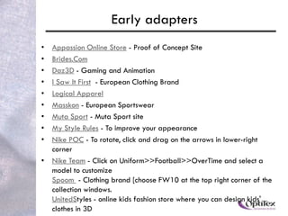 Early adapters
• Appassion Online Store - Proof of Concept Site
• Brides.Com
• Daz3D - Gaming and Animation
• I Saw It First - European Clothing Brand
• Logical Apparel
• Masskon - European Sportswear
• Muta Sport - Muta Sport site
• My Style Rules - To improve your appearance
• Nike POC - To rotate, click and drag on the arrows in lower-right
  corner
• Nike Team - Click on Uniform>>Football>>OverTime and select a
  model to customize
  Spoom - Clothing brand [choose FW10 at the top right corner of the
  collection windows.
  UnitedStyles - online kids fashion store where you can design kids'
  clothes in 3D
 