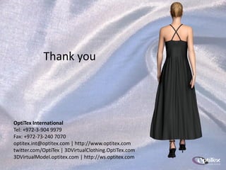Thank you




OptiTex International
Tel: +972-3-904 9979
Fax: +972-73-240 7070
optitex.int@optitex.com | http://www.optitex.com
twitter.com/OptiTex | 3DVirtualClothing.OptiTex.com
3DVirtualModel.optitex.com | http://ws.optitex.com
 