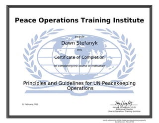 Peace Operations Training Institute
awards
Dawn Stefanyk
this
Certificate of Completion
for completing the course of instruction
Operations
Principles and Guidelines for UN Peacekeeping
12 February 2015
Harvey J. Langholtz, Ph.D.
Executive Director
Peace Operations Training Institute
Verify authenticity at http://www.peaceopstraining.org/verify
Serial Number: 761128794
 