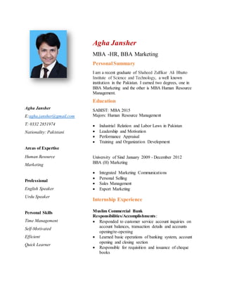 Agha Jansher
E:agha.jansher@gmail.com
T: 0332 2851974
Nationality: Pakistani
Areas of Expertise
Human Resource
Marketing
Professional
English Speaker
Urdu Speaker
Personal Skills
Time Management
Self-Motivated
Efficient
Quick Learner
Agha Jansher
MBA -HR, BBA Marketing
PersonalSummary
I am a recent graduate of Shaheed Zulfikar Ali Bhutto
Institute of Science and Technology, a well known
institution in the Pakistan. I earned two degrees, one in
BBA Marketing and the other is MBA Human Resource
Management.
Education
SABIST: MBA 2015
Majors: Human Resource Management
 Industrial Relation and Labor Laws in Pakistan
 Leadership and Motivation
 Performance Appraisal
 Training and Organization Development
University of Sind January 2009 - December 2012
BBA (H) Marketing
 Integrated Marketing Communications
 Personal Selling
 Sales Management
 Export Marketing
Internship Experience
Muslim Commercial Bank
Responsibilities/Accomplishments:
 Responded to customer service account inquiries on
account balances, transaction details and accounts
opening/re-opening
 Learned basic operations of banking system, account
opening and closing section
 Responsible for requisition and issuance of cheque
books
 