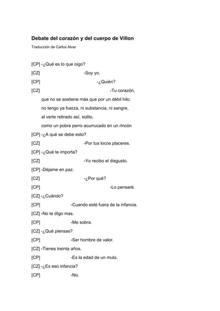 Debate del corazón y del cuerpo de Villon
Traducción de Carlos Alvar



[CP] -¿Qué es lo que oigo?
[CZ]                           -Soy yo.
[CP]                                    -¿Quién?
[CZ]                                         -Tu corazón,
       que no se sostiene más que por un débil hilo:
       no tengo ya fuerza, ni substancia, ni sangre,
       al verte retirado así, solito,
       como un pobre perro acurrucado en un rincón
[CP] -¿A qué se debe esto?
[CZ]                           -Por tus locos placeres.
[CP] -¿Qué te importa?
[CZ]                           -Yo recibo el disgusto.
[CP] -Déjame en paz.
[CZ]                           -¿Por qué?
[CP]                                         -Lo pensaré.
[CZ] -¿Cuándo?
[CP]                   -Cuando esté fuera de la infancia.
[CZ] -No te dIgo mas.
[CP]                   -Me sobra.
[CZ] -¿Qué piensas?
[CP]                   -Ser hombre de valor.
[CZ] -Tienes treinta años.
[CP]                   -Es la edad de un mulo.
[CZ] -¿Es eso infancia?
[CP]                   -No.
 