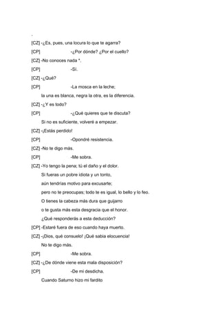 .
[CZ] -¿Es, pues, una locura lo que te agarra?
[CP]                  -¿Por dónde? ¿Por el cuello?
[CZ] -No conoces nada *.
[CP]                  -Sí.
[CZ] -¿Qué?
[CP]                  -La mosca en la leche;
       la una es blanca, negra la otra, es la diferencia.
[CZ] -¿Y es todo?
[CP]                  -¿Qué quieres que te discuta?
       Si no es suficiente, volveré a empezar.
[CZ] -¡Estás perdido!
[CP]                  -Opondré resistencia.
[CZ] -No te digo más.
[CP]                  -Me sobra.
[CZ] -Yo tengo la pena; tú el daño y el dolor.
       Si fueras un pobre idiota y un tonto,
       aún tendrías motivo para excusarte;
       pero no te preocupas; todo te es igual, lo bello y lo feo.
       O tienes la cabeza más dura que guijarro
       o te gusta más esta desgracia que el honor.
       ¿Qué responderás a esta deducción?
[CP] -Estaré fuera de eso cuando haya muerto.
[CZ] -¡Dios, qué consuelo! ¡Qué sabia elocuencia!
       No te digo más.
[CP]                  -Me sobra.
[CZ] -¿De dónde viene esta mala disposición?
[CP]                  -De mi desdicha.
       Cuando Saturno hizo mi fardito
 