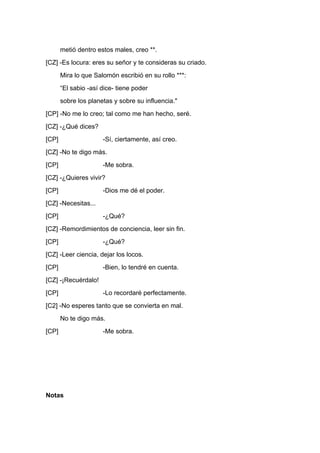 metió dentro estos males, creo **.
[CZ] -Es locura: eres su señor y te consideras su criado.
       Mira lo que Salomón escribió en su rollo ***:
       “El sabio -así dice- tiene poder
       sobre los planetas y sobre su influencia."
[CP] -No me lo creo; tal como me han hecho, seré.
[CZ] -¿Qué dices?
[CP]                  -Sí, ciertamente, así creo.
[CZ] -No te digo más.
[CP]                  -Me sobra.
[CZ] -¿Quieres vivir?
[CP]                  -Dios me dé el poder.
[CZ] -Necesitas...
[CP]                  -¿Qué?
[CZ] -Remordimientos de conciencia, leer sin fin.
[CP]                  -¿Qué?
[CZ] -Leer ciencia, dejar los locos.
[CP]                  -Bien, lo tendré en cuenta.
[CZ] -¡Recuérdalo!
[CP]                  -Lo recordaré perfectamente.
[C2] -No esperes tanto que se convierta en mal.
       No te digo más.
[CP]                  -Me sobra.




Notas
 