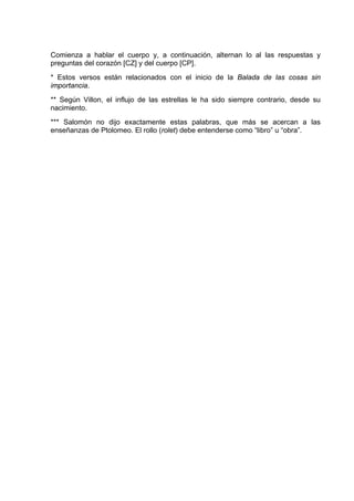 Comienza a hablar el cuerpo y, a continuación, alternan lo al las respuestas y
preguntas del corazón [CZ] y del cuerpo [CP].
* Estos versos están relacionados con el inicio de la Balada de las cosas sin
importancia.
** Según Villon, el influjo de las estrellas le ha sido siempre contrario, desde su
nacimiento.
*** Salomón no dijo exactamente estas palabras, que más se acercan a las
enseñanzas de Ptolomeo. El rollo (rolet) debe entenderse como “libro” u “obra”.
 
