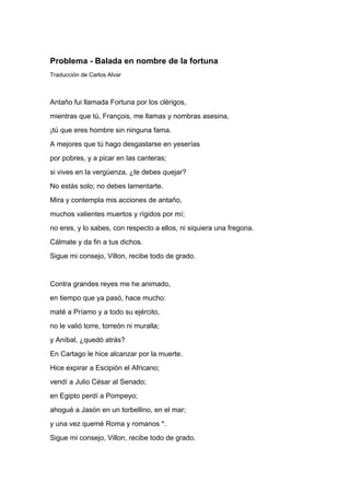 Problema - Balada en nombre de la fortuna
Traducción de Carlos Alvar



Antaño fui llamada Fortuna por los clérigos,
mientras que tú, François, me llamas y nombras asesina,
¡tú que eres hombre sin ninguna fama.
A mejores que tú hago desgastarse en yeserías
por pobres, y a picar en las canteras;
si vives en la vergüenza, ¿te debes quejar?
No estás solo; no debes lamentarte.
Mira y contempla mis acciones de antaño,
muchos valientes muertos y rígidos por mí;
no eres, y lo sabes, con respecto a ellos, ni siquiera una fregona.
Cálmate y da fin a tus dichos.
Sigue mi consejo, Villon, recibe todo de grado.


Contra grandes reyes me he animado,
en tiempo que ya pasó, hace mucho:
maté a Príamo y a todo su ejército,
no le valió torre, torreón ni muralla;
y Aníbal, ¿quedó atrás?
En Cartago le hice alcanzar por la muerte.
Hice expirar a Escipión el Africano;
vendí a Julio César al Senado;
en Egipto perdí a Pompeyo;
ahogué a Jasón en un torbellino, en el mar;
y una vez quemé Roma y romanos *.
Sigue mi consejo, Villon, recibe todo de grado.
 