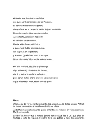 Alejandro, que libró tantos combates,
que quiso ver la constelación de las Pléyades,
su persona fue envenenada por mí;
al rey Alfasar, en el campo de batalla, bajo mi estandarte,
hice rodar muerto; tales son mis modales.
Así he hecho, así seguiré haciendo:
no daré otra causa ni razón.
Maldije a Holofernes, el idólatra,
a quien mató Judith, mientras dormía,
con su puñal, en su pabellón;
y Absalón, ¿qué? En su huida lo ahorqué.
Sigue mi consejo, Villon, recibe todo de grado.


Por eso, François, escucha lo que te digo:
si yo pudiera algo sin el Dios del Paraíso,
ni a ti, ni a otro, le quedaría un harapo,
pues por un mal de ahora, entonces yo causaría diez.
Sigue mi consejo, Villon, recibe todo de grado.




Notas
Príamo, rey de Troya, mantuvo durante diez años el asedio de los griegos. Al final,
su ciudad cayo gracias al caballo construido por Ulises.
Aníbal fue el general cartaginés que se enfrentó a los romanos en varias ocasiones.
Murió envenenado.
Escipión el Africano fue el famoso general romano (235-183 a. JC) que entro en
Cartago y parte de Hispania. Se retiró de la vida pública y murió tranquilamente.
 