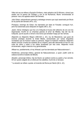 Villon tal vez se refiera a Escipión Emiliano, nieto adoptivo de El Africano, cónsul que
acabó con la guerra de Cartago y con la de Numancia. Murió -envenenado al
parecer- tras una agitada sesión del Senado.
Julio César, extraordinario general y estratega romano que cayó asesinado por Bruto
en la puerta del Senado (44 a. JC).
Pompeyo, enemigo de César, fue derrotado por éste en Farsalia: consiguió huir,
pero fue asesinado poco después en Egipto (48 a. JC).
Jasón, héroe mitológico que fue a la Cólquida el busca del vellocino de oro con los
Argonautas; triunfó en su empresa gracias al amor de Medea, hija del rey de
Cólquida, que le ayudó a vencer a los toros que echaban fuego por las narices.
Alejandro es Alejandro Magno (356-323 a. JC), rey de Macedonia, que gozó de
enorme prestigio durante la Edad Media, acrecentado por varias biografías
noveladas que se hicieron sobre su persona. Según la tradición medieval, Alejandro
deseó conocer a todos los súbditos de su imperio; para ello descendió al mar en una
cuba de vidrio y subió a los cielos arrastrado por dos aves. Alejandro murió
envenenado, según creencia muy generalizada.
Alfasar es, posiblemente, el rey Arfaxad, que fue derrotado por Nabucodonosor I.
Holofernes, personaje bíblico, general de Nabucodonosor, a quien Judith cortó la
cabeza durante el asedio de Betulia.
Absalón, personaje bíblico, hijo de David, se sublevó contra su padre y fue vencido.
Al huir quedo colgado de un árbol por los cabellos; murió de un lanzazo.
* La alusión se refiere -quizás- al incendio de Roma por Nerón (64 d. JC).
 