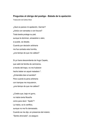 Preguntas al clérigo del postigo - Balada de la apelación
Traducción de Carlos Alvar



¿Qué os parece mi apelación, Garnier?
¿Actúo con sensatez o con locura?
Toda bestia protege su piel;
aunque la dominen, amaestren o aten,
si puede, se desata.
Cuando por decisión arbitraria
me fue cantada esta homilía,
¿era tiempo de que me callara?


Si yo fuera descendiente de Hugo Capeto,
que salió de familia de carniceros,
a través del trapo, no me hubieran
hecho beber en aquel matadero *.
¿Entendéis bien el sentido?
Pero cuando la pena arbitraria
con trampas me impusieron,
¿era tiempo de que me callara?


¿Creéis que, bajo mi gorro,
no había tanta filosofía
como para decir: “Apelo”?
La había, os lo certifico,
aunque no me fío demasiado.
Cuando se me dijo, en presencia del notario:
“Seréis ahorcado", os aseguro
 