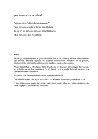 ¿era tiempo de que me callara?


Príncipe, si yo hubiera tenido la pepita **,
hace tiempo que estaría donde está Clotario,
de pie en los campos, como un espantapájaros.
¿Era tiempo de que me callara?




Notas
El clérigo del postigo era el guardián de la puerta de prisión y estaba a las órdenes
del alcaide. Llevaba registro de cuantos delincuentes entraban en la prisión;
posiblemente, aconsejó a Villon que no apelara, pues sería en vano.
Hugo Capeto fue el introductor de la dinastía de los Capetos como reyes de Francia,
en substitución de los carolingios (s. X). Según una leyenda -falsa al parecer- era
descendiente de carniceros.
Clotario I, que fue rey de los francos, murió en el año 561.
* Alusión al suplicio del agua, recordado por el poeta en otros lugares de su obra.
** Los pájaros con pepita no cantan; del mismo modo Villon no hubiera hablado, de
tener la pepita, y habría sido ahorcado.
 
