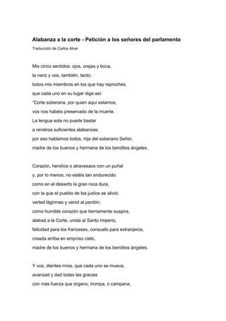 Alabanza a la corte - Petición a los señores del parlamento
Traducción de Carlos Alvar



Mis cinco sentidos; ojos, orejas y boca,
la nariz y vos, también, tacto;
todos mis miembros en los que hay reproches,
que cada uno en su lugar diga así:
“Corte soberana, por quien aquí estamos,
vos nos habéis preservado de la muerte.
La lengua sola no puede bastar
a rendiros suficientes alabanzas;
por eso hablamos todos, hija del soberano Señor,
madre de los buenos y hermana de los benditos ángeles.


Corazón, hendíos o atravesaos con un puñal
y, por lo menos, no estéis tan endurecido
como en el desierto la gran roca dura,
con la que el pueblo de los judíos se alivió:
verted lágrimas y venid al perdón;
como humilde corazón que tiernamente suspira,
alabad a la Corte, unida al Santo Imperio,
felicidad para los franceses, consuelo para extranjeros,
creada arriba en empíreo cielo,
madre de los buenos y hermana de los benditos ángeles.


Y vos, dientes míos, que cada uno se mueva,
avanzad y dad todas las gracias
con más fuerza que órgano, trompa, o campana,
 