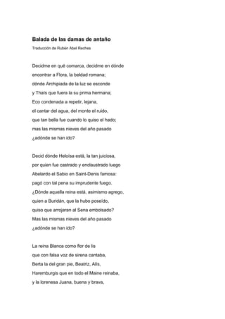 Balada de las damas de antaño
Traducción de Rubén Abel Reches



Decidme en qué comarca, decidme en dónde
encontrar a Flora, la beldad romana;
dónde Archipiada de la luz se esconde
y Thaís que fuera la su prima hermana;
Eco condenada a repetir, lejana,
el cantar del agua, del monte el ruido,
que tan bella fue cuando lo quiso el hado;
mas las mismas nieves del año pasado
¿adónde se han ido?


Decid dónde Heloísa está, la tan juiciosa,
por quien fue castrado y enclaustrado luego
Abelardo el Sabio en Saint-Denis famosa:
pagó con tal pena su imprudente fuego.
¿Dónde aquella reina está, asimismo agrego,
quien a Buridán, que la hubo poseído,
quiso que arrojaran al Sena embolsado?
Mas las mismas nieves del año pasado
¿adónde se han ido?


La reina Blanca como flor de lis
que con falsa voz de sirena cantaba,
Berta la del gran pie, Beatriz, Alís,
Haremburgis que en todo el Maine reinaba,
y la lorenesa Juana, buena y brava,
 