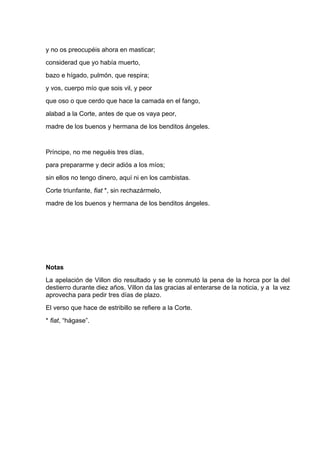 y no os preocupéis ahora en masticar;
considerad que yo había muerto,
bazo e hígado, pulmón, que respira;
y vos, cuerpo mío que sois vil, y peor
que oso o que cerdo que hace la camada en el fango,
alabad a la Corte, antes de que os vaya peor,
madre de los buenos y hermana de los benditos ángeles.


Príncipe, no me neguéis tres días,
para prepararme y decir adiós a los míos;
sin ellos no tengo dinero, aquí ni en los cambistas.
Corte triunfante, fiat *, sin rechazármelo,
madre de los buenos y hermana de los benditos ángeles.




Notas
La apelación de Villon dio resultado y se le conmutó la pena de la horca por la del
destierro durante diez años. Villon da las gracias al enterarse de la noticia, y a la vez
aprovecha para pedir tres días de plazo.
El verso que hace de estribillo se refiere a la Corte.
* fiat, “hágase”.
 