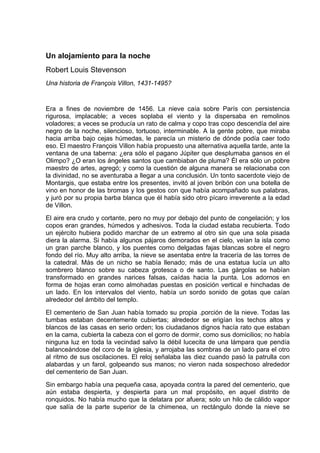 Un alojamiento para la noche
Robert Louis Stevenson
Una historia de François Villon, 1431-1495?


Era a fines de noviembre de 1456. La nieve caía sobre París con persistencia
rigurosa, implacable; a veces soplaba el viento y la dispersaba en remolinos
voladores; a veces se producía un rato de calma y copo tras copo descendía del aire
negro de la noche, silencioso, tortuoso, interminable. A la gente pobre, que miraba
hacia arriba bajo cejas húmedas, le parecía un misterio de dónde podía caer todo
eso. El maestro François Villon había propuesto una alternativa aquella tarde, ante la
ventana de una taberna: ¿era sólo el pagano Júpiter que desplumaba gansos en el
Olimpo? ¿O eran los ángeles santos que cambiaban de pluma? Él era sólo un pobre
maestro de artes, agregó; y como la cuestión de alguna manera se relacionaba con
la divinidad, no se aventuraba a llegar a una conclusión. Un tonto sacerdote viejo de
Montargis, que estaba entre los presentes, invitó al joven bribón con una botella de
vino en honor de las bromas y los gestos con que había acompañado sus palabras,
y juró por su propia barba blanca que él había sido otro pícaro irreverente a la edad
de Villon.
El aire era crudo y cortante, pero no muy por debajo del punto de congelación; y los
copos eran grandes, húmedos y adhesivos. Toda la ciudad estaba recubierta. Todo
un ejército hubiera podido marchar de un extremo al otro sin que una sola pisada
diera la alarma. Si había algunos pájaros demorados en el cielo, veían la isla como
un gran parche blanco, y los puentes como delgadas fajas blancas sobre el negro
fondo del río. Muy alto arriba, la nieve se asentaba entre la tracería de las torres de
la catedral. Más de un nicho se había llenado; más de una estatua lucía un alto
sombrero blanco sobre su cabeza grotesca o de santo. Las gárgolas se habían
transformado en grandes narices falsas, caídas hacia la punta. Los adornos en
forma de hojas eran como almohadas puestas en posición vertical e hinchadas de
un lado. En los intervalos del viento, había un sordo sonido de gotas que caían
alrededor del ámbito del templo.
El cementerio de San Juan había tomado su propia .porción de la nieve. Todas las
tumbas estaban decentemente cubiertas; alrededor se erigían los techos altos y
blancos de las casas en serio orden; los ciudadanos dignos hacía rato que estaban
en la cama, cubierta la cabeza con el gorro de dormir, como sus domicilios; no había
ninguna luz en toda la vecindad salvo la débil lucecita de una lámpara que pendía
balanceándose del coro de la iglesia, y arrojaba las sombras de un lado para el otro
al ritmo de sus oscilaciones. El reloj señalaba las diez cuando pasó la patrulla con
alabardas y un farol, golpeando sus manos; no vieron nada sospechoso alrededor
del cementerio de San Juan.
Sin embargo había una pequeña casa, apoyada contra la pared del cementerio, que
aún estaba despierta, y despierta para un mal propósito, en aquel distrito de
ronquidos. No había mucho que la delatara por afuera; solo un hilo de cálido vapor
que salía de la parte superior de la chimenea, un rectángulo donde la nieve se
 