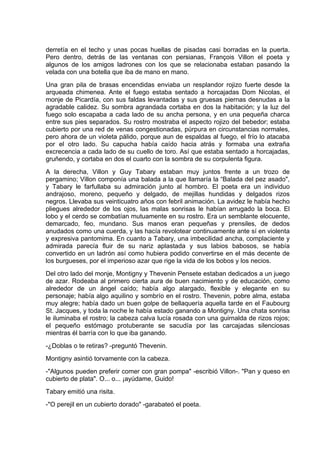 derretía en el techo y unas pocas huellas de pisadas casi borradas en la puerta.
Pero dentro, detrás de las ventanas con persianas, François Villon el poeta y
algunos de los amigos ladrones con los que se relacionaba estaban pasando la
velada con una botella que iba de mano en mano.
Una gran pila de brasas encendidas enviaba un resplandor rojizo fuerte desde la
arqueada chimenea. Ante el fuego estaba sentado a horcajadas Dom Nicolas, el
monje de Picardía, con sus faldas levantadas y sus gruesas piernas desnudas a la
agradable calidez. Su sombra agrandada cortaba en dos la habitación; y la luz del
fuego solo escapaba a cada lado de su ancha persona, y en una pequeña charca
entre sus pies separados. Su rostro mostraba el aspecto rojizo del bebedor; estaba
cubierto por una red de venas congestionadas, púrpura en circunstancias normales,
pero ahora de un violeta pálido, porque aun de espaldas al fuego, el frío lo atacaba
por el otro lado. Su capucha había caído hacia atrás y formaba una extraña
excrecencia a cada lado de su cuello de toro. Así que estaba sentado a horcajadas,
gruñendo, y cortaba en dos el cuarto con la sombra de su corpulenta figura.
A la derecha, Villon y Guy Tabary estaban muy juntos frente a un trozo de
pergamino; Villon componía una balada a la que llamaría la “Balada del pez asado",
y Tabary le farfullaba su admiración junto al hombro. El poeta era un individuo
andrajoso, moreno, pequeño y delgado, de mejillas hundidas y delgados rizos
negros. Llevaba sus veinticuatro años con febril animación. La avidez le había hecho
pliegues alrededor de los ojos, las malas sonrisas le habían arrugado la boca. El
lobo y el cerdo se combatían mutuamente en su rostro. Era un semblante elocuente,
demarcado, feo, mundano. Sus manos eran pequeñas y prensiles, de dedos
anudados como una cuerda, y las hacía revolotear continuamente ante sí en violenta
y expresiva pantomima. En cuanto a Tabary, una imbecilidad ancha, complaciente y
admirada parecía fluir de su nariz aplastada y sus labios babosos, se había
convertido en un ladrón así como hubiera podido convertirse en el más decente de
los burgueses, por el imperioso azar que rige la vida de los bobos y los necios.
Del otro lado del monje, Montigny y Thevenin Pensete estaban dedicados a un juego
de azar. Rodeaba al primero cierta aura de buen nacimiento y de educación, como
alrededor de un ángel caído; había algo alargado, flexible y elegante en su
personaje; había algo aquilino y sombrío en el rostro. Thevenin, pobre alma, estaba
muy alegre; había dado un buen golpe de bellaquería aquella tarde en el Faubourg
St. Jacques, y toda la noche le había estado ganando a Montigny. Una chata sonrisa
le iluminaba el rostro; la cabeza calva lucía rosada con una guirnalda de rizos rojos;
el pequeño estómago protuberante se sacudía por las carcajadas silenciosas
mientras él barría con lo que iba ganando.
-¿Doblas o te retiras? -preguntó Thevenin.
Montigny asintió torvamente con la cabeza.
-"Algunos pueden preferir comer con gran pompa" -escribió Villon-. "Pan y queso en
cubierto de plata". O... o... ¡ayúdame, Guido!
Tabary emitió una risita.
-"O perejil en un cubierto dorado" -garabateó el poeta.
 
