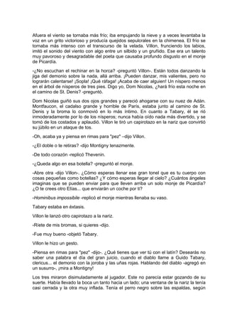 Afuera el viento se tornaba más frío; iba empujando la nieve y a veces levantaba la
voz en un grito victorioso y producía quejidos sepulcrales en la chimenea. El frío se
tornaba más intenso con el transcurso de la velada. Villon, frunciendo los labios,
imitó el sonido del viento con algo entre un silbido y un gruñido. Ese era un talento
muy pavoroso y desagradable del poeta que causaba profundo disgusto en el monje
de Picardía.
-¿No escuchan el rechinar en la horca? -preguntó Villon-. Están todos danzando la
jiga del demonio sobre la nada, allá arriba. ¡Pueden danzar, mis valientes, pero no
lograrán calentarse! ¡Sopla! ¡Qué ráfaga! ¡Acaba de caer alguien! Un níspero menos
en el árbol de nísperos de tres pies. Digo yo, Dom Nicolas, ¿hará frío esta noche en
el camino de St. Denis? -preguntó.
Dom Nicolas guiñó sus dos ojos grandes y pareció ahogarse con su nuez de Adán.
Montfaucon, el cadalso grande y horrible de París, estaba junto al camino de St.
Denis y la broma lo conmovió en lo más íntimo. En cuanto a Tabary, él se rió
inmoderadamente por lo de los nísperos; nunca había oído nada más divertido, y se
tomó de los costados y aplaudió. Villon le tiró un capirotazo en la nariz que convirtió
su júbilo en un ataque de tos.
-Oh, acaba ya y piensa en rimas para "pez" –dijo Villon.
-¿El doble o te retiras? -dijo Montigny tenazmente.
-De todo corazón -replicó Thevenin.
-¿Queda algo en esa botella? -preguntó el monje.
-Abre otra -dijo Villon-. ¿Cómo esperas llenar ese gran tonel que es tu cuerpo con
cosas pequeñas como botellas? ¿Y cómo esperas llegar al cielo? ¿Cuántos ángeles
imaginas que se pueden enviar para que lleven arriba un solo monje de Picardía?
¿O te crees otro Elías... que enviarán un coche por ti?
-Hominibus impossibile -replicó el monje mientras llenaba su vaso.
Tabary estaba en éxtasis.
Villon le lanzó otro capirotazo a la nariz.
-Ríete de mis bromas, si quieres -dijo.
-Fue muy bueno -objetó Tabary.
Villon le hizo un gesto.
-Piensa en rimas para "pez" -dijo-. ¿Qué tienes que ver tú con el latín? Desearás no
saber una palabra el día del gran juicio, cuando el diablo llame a Guido Tabary,
clericus... el demonio con la joroba y las uñas rojas. Hablando del diablo -agregó en
un susurro-, ¡mira a Montigny!
Los tres miraron disimuladamente al jugador. Este no parecía estar gozando de su
suerte. Había llevado la boca un tanto hacia un lado; una ventana de la nariz la tenía
casi cerrada y la otra muy inflada. Tenía el perro negro sobre las espaldas, según
 